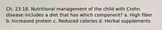 Ch. 23 18. Nutritional management of the child with Crohn disease includes a diet that has which component? a. High fiber b. Increased protein c. Reduced calories d. Herbal supplements