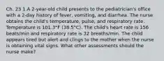 Ch. 23 1.A 2-year-old child presents to the pediatrician's office with a 2-day history of fever, vomiting, and diarrhea. The nurse obtains the child's temperature, pulse, and respiratory rate. Temperature is 101.3°F (38.5°C). The child's heart rate is 156 beats/min and respiratory rate is 32 breaths/min. The child appears tired but alert and clings to the mother when the nurse is obtaining vital signs. What other assessments should the nurse make?