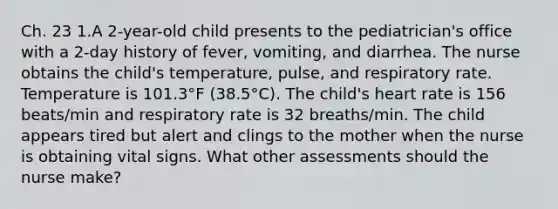 Ch. 23 1.A 2-year-old child presents to the pediatrician's office with a 2-day history of fever, vomiting, and diarrhea. The nurse obtains the child's temperature, pulse, and respiratory rate. Temperature is 101.3°F (38.5°C). The child's heart rate is 156 beats/min and respiratory rate is 32 breaths/min. The child appears tired but alert and clings to the mother when the nurse is obtaining vital signs. What other assessments should the nurse make?