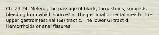 Ch. 23 24. Melena, the passage of black, tarry stools, suggests bleeding from which source? a. The perianal or rectal area b. The upper gastrointestinal (GI) tract c. The lower GI tract d. Hemorrhoids or anal fissures