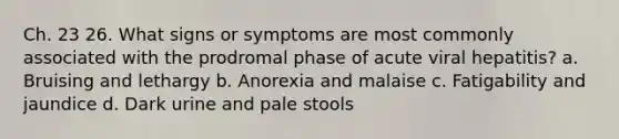 Ch. 23 26. What signs or symptoms are most commonly associated with the prodromal phase of acute viral hepatitis? a. Bruising and lethargy b. Anorexia and malaise c. Fatigability and jaundice d. Dark urine and pale stools