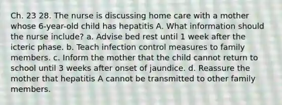 Ch. 23 28. The nurse is discussing home care with a mother whose 6-year-old child has hepatitis A. What information should the nurse include? a. Advise bed rest until 1 week after the icteric phase. b. Teach infection control measures to family members. c. Inform the mother that the child cannot return to school until 3 weeks after onset of jaundice. d. Reassure the mother that hepatitis A cannot be transmitted to other family members.