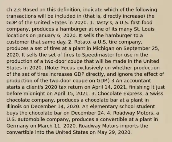 ch 23: Based on this definition, indicate which of the following transactions will be included in (that is, directly increase) the GDP of the United States in 2020. 1. Tasty's, a U.S. fast-food company, produces a hamburger at one of its many St. Louis locations on January 6, 2020. It sells the hamburger to a customer that same day. 2. Rotato, a U.S. tire company, produces a set of tires at a plant in Michigan on September 25, 2020. It sells the set of tires to Speedmaster for use in the production of a two-door coupe that will be made in the United States in 2020. (Note: Focus exclusively on whether production of the set of tires increases GDP directly, and ignore the effect of production of the two-door coupe on GDP.) 3.An accountant starts a client's 2020 tax return on April 14, 2021, finishing it just before midnight on April 15, 2021. 3. Chocolate Express, a Swiss chocolate company, produces a chocolate bar at a plant in Illinois on December 14, 2020. An elementary school student buys the chocolate bar on December 24. 4. Roadway Motors, a U.S. automobile company, produces a convertible at a plant in Germany on March 11, 2020. Roadway Motors imports the convertible into the United States on May 29, 2020.