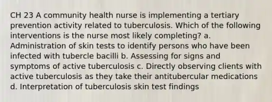 CH 23 A community health nurse is implementing a tertiary prevention activity related to tuberculosis. Which of the following interventions is the nurse most likely completing? a. Administration of skin tests to identify persons who have been infected with tubercle bacilli b. Assessing for signs and symptoms of active tuberculosis c. Directly observing clients with active tuberculosis as they take their antitubercular medications d. Interpretation of tuberculosis skin test findings