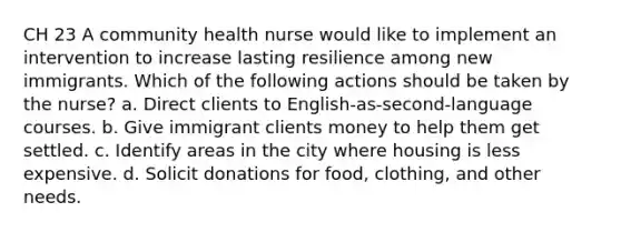 CH 23 A community health nurse would like to implement an intervention to increase lasting resilience among new immigrants. Which of the following actions should be taken by the nurse? a. Direct clients to English-as-second-language courses. b. Give immigrant clients money to help them get settled. c. Identify areas in the city where housing is less expensive. d. Solicit donations for food, clothing, and other needs.