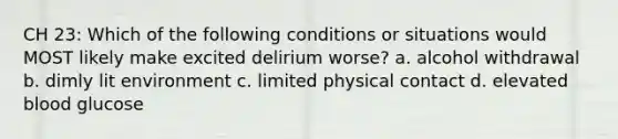 CH 23: Which of the following conditions or situations would MOST likely make excited delirium worse? a. alcohol withdrawal b. dimly lit environment c. limited physical contact d. elevated blood glucose