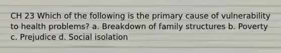 CH 23 Which of the following is the primary cause of vulnerability to health problems? a. Breakdown of family structures b. Poverty c. Prejudice d. Social isolation