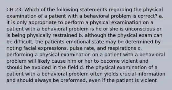 CH 23: Which of the following statements regarding the physical examination of a patient with a behavioral problem is correct? a. it is only appropriate to perform a physical examination on a patient with a behavioral problem is he or she is unconscious or is being physically restrained b. although the physical exam can be difficult, the patients emotional state may be determined by noting facial expressions, pulse rate, and respirations c. performing a physical examination on a patient with a behavioral problem will likely cause him or her to become violent and should be avoided in the field d. the physical examination of a patient with a behavioral problem often yields crucial information and should always be preformed, even if the patient is violent