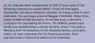 ch 23: Indicate what components of GDP (if any) each of the following transactions would affect. Check all that apply. Transaction You pay a domestic plumber for fixing a leak in your bathroom. You purchase a box of Belgian chocolate. Texas hires public middle school teachers. Uncle Paul pays a domestic contractor for renovating his home. The federal government sends your grandmother a Social Security check. Ford sells a Mustang from its inventory to the Martinez family. Uncle John orders 10 new computers for his finance business. Ford manufactures a Focus and adds it to its inventory.