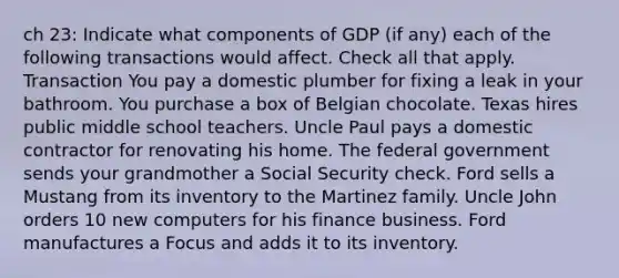 ch 23: Indicate what components of GDP (if any) each of the following transactions would affect. Check all that apply. Transaction You pay a domestic plumber for fixing a leak in your bathroom. You purchase a box of Belgian chocolate. Texas hires public middle school teachers. Uncle Paul pays a domestic contractor for renovating his home. The federal government sends your grandmother a Social Security check. Ford sells a Mustang from its inventory to the Martinez family. Uncle John orders 10 new computers for his finance business. Ford manufactures a Focus and adds it to its inventory.