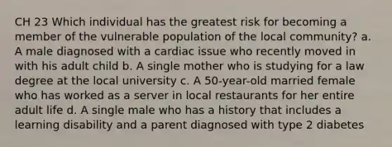 CH 23 Which individual has the greatest risk for becoming a member of the vulnerable population of the local community? a. A male diagnosed with a cardiac issue who recently moved in with his adult child b. A single mother who is studying for a law degree at the local university c. A 50-year-old married female who has worked as a server in local restaurants for her entire adult life d. A single male who has a history that includes a learning disability and a parent diagnosed with type 2 diabetes