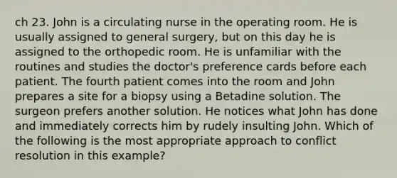 ch 23. John is a circulating nurse in the operating room. He is usually assigned to general surgery, but on this day he is assigned to the orthopedic room. He is unfamiliar with the routines and studies the doctor's preference cards before each patient. The fourth patient comes into the room and John prepares a site for a biopsy using a Betadine solution. The surgeon prefers another solution. He notices what John has done and immediately corrects him by rudely insulting John. Which of the following is the most appropriate approach to conflict resolution in this example?