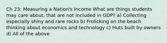 Ch 23: Measuring a Nation's Income What are things students may care about, that are not included in GDP? a) Collecting especially shiny and rare rocks b) Frolicking on the beach thinking about economics and technology c) Huts built by owners d) All of the above