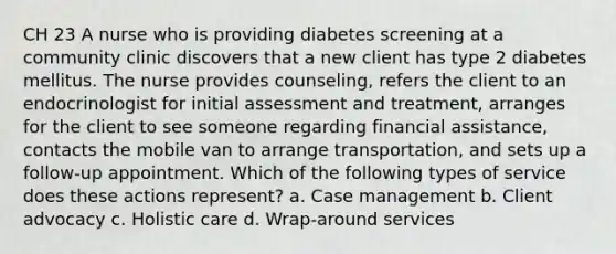 CH 23 A nurse who is providing diabetes screening at a community clinic discovers that a new client has type 2 diabetes mellitus. The nurse provides counseling, refers the client to an endocrinologist for initial assessment and treatment, arranges for the client to see someone regarding financial assistance, contacts the mobile van to arrange transportation, and sets up a follow-up appointment. Which of the following types of service does these actions represent? a. Case management b. Client advocacy c. Holistic care d. Wrap-around services