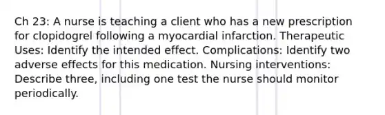 Ch 23: A nurse is teaching a client who has a new prescription for clopidogrel following a myocardial infarction. Therapeutic Uses: Identify the intended effect. Complications: Identify two adverse effects for this medication. Nursing interventions: Describe three, including one test the nurse should monitor periodically.