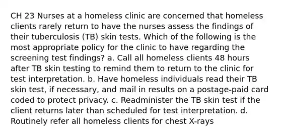 CH 23 Nurses at a homeless clinic are concerned that homeless clients rarely return to have the nurses assess the findings of their tuberculosis (TB) skin tests. Which of the following is the most appropriate policy for the clinic to have regarding the screening test findings? a. Call all homeless clients 48 hours after TB skin testing to remind them to return to the clinic for test interpretation. b. Have homeless individuals read their TB skin test, if necessary, and mail in results on a postage-paid card coded to protect privacy. c. Readminister the TB skin test if the client returns later than scheduled for test interpretation. d. Routinely refer all homeless clients for chest X-rays