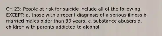 CH 23: People at risk for suicide include all of the following, EXCEPT: a. those with a recent diagnosis of a serious illness b. married males older than 30 years. c. substance abusers d. children with parents addicted to alcohol