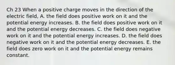 Ch 23 When a positive charge moves in the direction of the electric field, A. the field does positive work on it and the potential energy increases. B. the field does positive work on it and the potential energy decreases. C. the field does negative work on it and the potential energy increases. D. the field does negative work on it and the potential energy decreases. E. the field does zero work on it and the potential energy remains constant.