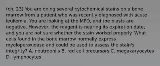 (ch. 23) You are doing several cytochemical stains on a bone marrow from a patient who was recently diagnosed with acute leukemia. You are looking at the MPO, and the blasts are negative. However, the reagent is nearing its expiration date, and you are not sure whether the stain worked properly. What cells found in the bone marrow normally express myeloperoxidase and could be used to assess the stain's integrity? A. neutrophils B. red cell precursors C. megakaryocytes D. lymphocytes