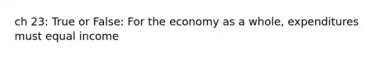 ch 23: True or False: For the economy as a whole, expenditures must equal income