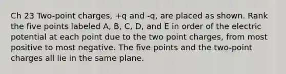 Ch 23 Two-point charges, +q and -q, are placed as shown. Rank the five points labeled A, B, C, D, and E in order of the electric potential at each point due to the two point charges, from most positive to most negative. The five points and the two-point charges all lie in the same plane.