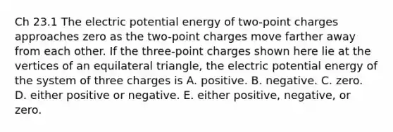 Ch 23.1 The electric potential energy of two-point charges approaches zero as the two-point charges move farther away from each other. If the three-point charges shown here lie at the vertices of an <a href='https://www.questionai.com/knowledge/koiTh1Ayrt-equilateral-triangle' class='anchor-knowledge'>equilateral triangle</a>, the electric potential energy of the system of three charges is A. positive. B. negative. C. zero. D. either positive or negative. E. either positive, negative, or zero.