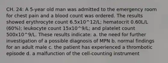 CH. 24: A 5-year old man was admitted to the emergency room for chest pain and a blood count was ordered. The results showed erythrocyte count 6.5x10^12/L; hematocrit 0.60L/L (60%); leukocyte count 15x10^9/L; and platelet count 500x10^9/L. These results indicate: a. the need for further investigation of a possible diagnosis of MPN b. normal findings for an adult male c. the patient has experienced a thrombotic episode d. a malfunction of the cell-counting instrument