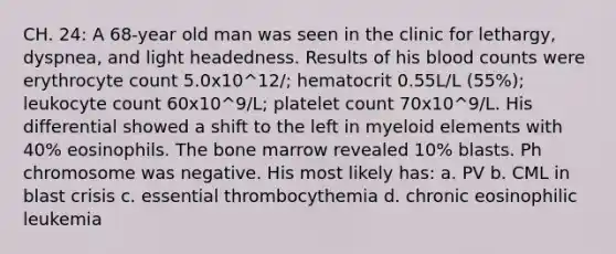 CH. 24: A 68-year old man was seen in the clinic for lethargy, dyspnea, and light headedness. Results of his blood counts were erythrocyte count 5.0x10^12/; hematocrit 0.55L/L (55%); leukocyte count 60x10^9/L; platelet count 70x10^9/L. His differential showed a shift to the left in myeloid elements with 40% eosinophils. The bone marrow revealed 10% blasts. Ph chromosome was negative. His most likely has: a. PV b. CML in blast crisis c. essential thrombocythemia d. chronic eosinophilic leukemia