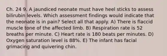 Ch. 24 9. A jaundiced neonate must have heel sticks to assess bilirubin levels. Which assessment findings would indicate that the neonate is in pain? Select all that apply. A) There is flaccid muscle tone of the affected limb. B) Respiration rate is 52 breaths per minute. C) Heart rate is 180 beats per minutes. D) Oxygen saturation level is 88%. E) The infant has facial grimacing and quivering chin.