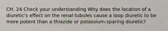 CH. 24 Check your understanding Why does the location of a diuretic's effect on the renal tubules cause a loop diuretic to be more potent than a thiazide or potassium-sparing diuretic?