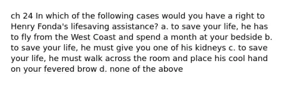 ch 24 In which of the following cases would you have a right to Henry Fonda's lifesaving assistance? a. to save your life, he has to fly from the West Coast and spend a month at your bedside b. to save your life, he must give you one of his kidneys c. to save your life, he must walk across the room and place his cool hand on your fevered brow d. none of the above