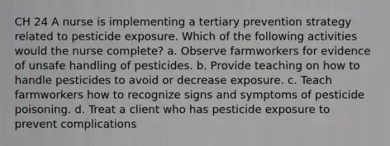 CH 24 A nurse is implementing a tertiary prevention strategy related to pesticide exposure. Which of the following activities would the nurse complete? a. Observe farmworkers for evidence of unsafe handling of pesticides. b. Provide teaching on how to handle pesticides to avoid or decrease exposure. c. Teach farmworkers how to recognize signs and symptoms of pesticide poisoning. d. Treat a client who has pesticide exposure to prevent complications