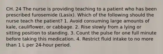 CH. 24 The nurse is providing teaching to a patient who has been prescribed furosemide (Lasix). Which of the following should the nurse teach the patient? 1. Avoid consuming large amounts of kale, cauliflower, or cabbage. 2. Rise slowly from a lying or sitting position to standing. 3. Count the pulse for one full minute before taking this medication. 4. Restrict fluid intake to no more than 1 L per 24-hour period.