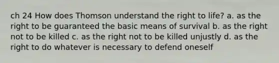 ch 24 How does Thomson understand the right to life? a. as the right to be guaranteed the basic means of survival b. as the right not to be killed c. as the right not to be killed unjustly d. as the right to do whatever is necessary to defend oneself