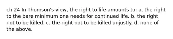 ch 24 In Thomson's view, the right to life amounts to: a. the right to the bare minimum one needs for continued life. b. the right not to be killed. c. the right not to be killed unjustly. d. none of the above.