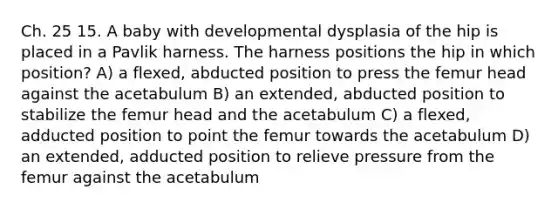 Ch. 25 15. A baby with developmental dysplasia of the hip is placed in a Pavlik harness. The harness positions the hip in which position? A) a flexed, abducted position to press the femur head against the acetabulum B) an extended, abducted position to stabilize the femur head and the acetabulum C) a flexed, adducted position to point the femur towards the acetabulum D) an extended, adducted position to relieve pressure from the femur against the acetabulum