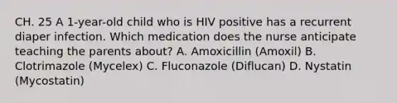 CH. 25 A 1-year-old child who is HIV positive has a recurrent diaper infection. Which medication does the nurse anticipate teaching the parents about? A. Amoxicillin (Amoxil) B. Clotrimazole (Mycelex) C. Fluconazole (Diflucan) D. Nystatin (Mycostatin)