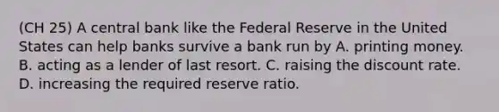 (CH 25) A central bank like the Federal Reserve in the United States can help banks survive a bank run by A. printing money. B. acting as a lender of last resort. C. raising the discount rate. D. increasing the required reserve ratio.