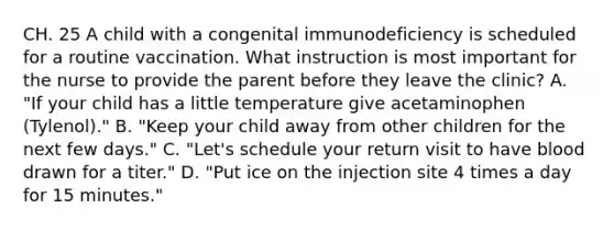 CH. 25 A child with a congenital immunodeficiency is scheduled for a routine vaccination. What instruction is most important for the nurse to provide the parent before they leave the clinic? A. "If your child has a little temperature give acetaminophen (Tylenol)." B. "Keep your child away from other children for the next few days." C. "Let's schedule your return visit to have blood drawn for a titer." D. "Put ice on the injection site 4 times a day for 15 minutes."