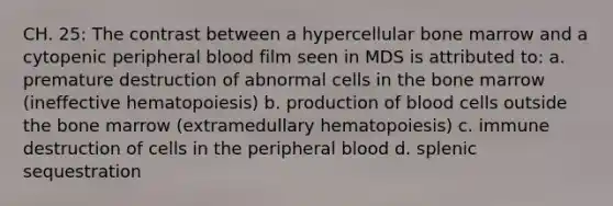 CH. 25: The contrast between a hypercellular bone marrow and a cytopenic peripheral blood film seen in MDS is attributed to: a. premature destruction of abnormal cells in the bone marrow (ineffective hematopoiesis) b. production of blood cells outside the bone marrow (extramedullary hematopoiesis) c. immune destruction of cells in the peripheral blood d. splenic sequestration