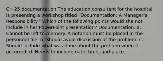 CH 25 documentation The education consultant for the hospital is presenting a workshop titled "Documentation: A Manager's Responsibility." Which of the following points would she not include in her PowerPoint presentation? Documentation: a. Cannot be left to memory. A notation must be placed in the personnel file. b. Should avoid discussion of the problem. c. Should include what was done about the problem when it occurred. d. Needs to include date, time, and place.