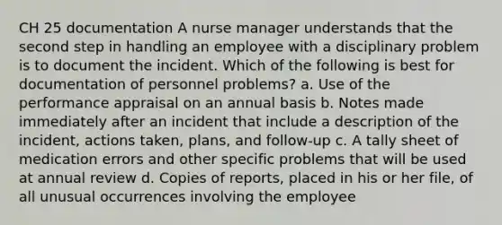 CH 25 documentation A nurse manager understands that the second step in handling an employee with a disciplinary problem is to document the incident. Which of the following is best for documentation of personnel problems? a. Use of the performance appraisal on an annual basis b. Notes made immediately after an incident that include a description of the incident, actions taken, plans, and follow-up c. A tally sheet of medication errors and other specific problems that will be used at annual review d. Copies of reports, placed in his or her file, of all unusual occurrences involving the employee