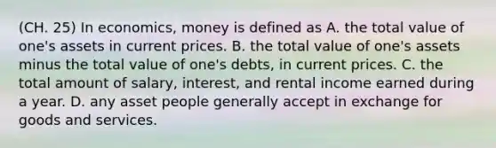 (CH. 25) In economics, money is defined as A. the total value of one's assets in current prices. B. the total value of one's assets minus the total value of one's debts, in current prices. C. the total amount of salary, interest, and rental income earned during a year. D. any asset people generally accept in exchange for goods and services.