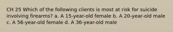 CH 25 Which of the following clients is most at risk for suicide involving firearms? a. A 15-year-old female b. A 20-year-old male c. A 56-year-old female d. A 36-year-old male