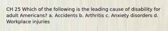 CH 25 Which of the following is the leading cause of disability for adult Americans? a. Accidents b. Arthritis c. Anxiety disorders d. Workplace injuries