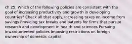 ch 25: Which of the following policies are consistent with the goal of increasing productivity and growth in developing countries? Check all that apply. Increasing taxes on income from savings Providing tax breaks and patents for firms that pursue research and development in health and sciences Pursuing inward-oriented policies Imposing restrictions on foreign ownership of domestic capital