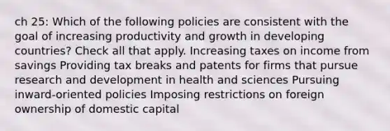 ch 25: Which of the following policies are consistent with the goal of increasing productivity and growth in developing countries? Check all that apply. Increasing taxes on income from savings Providing tax breaks and patents for firms that pursue research and development in health and sciences Pursuing inward-oriented policies Imposing restrictions on foreign ownership of domestic capital