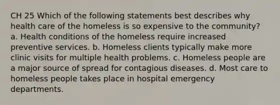 CH 25 Which of the following statements best describes why health care of the homeless is so expensive to the community? a. Health conditions of the homeless require increased preventive services. b. Homeless clients typically make more clinic visits for multiple health problems. c. Homeless people are a major source of spread for contagious diseases. d. Most care to homeless people takes place in hospital emergency departments.