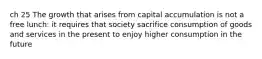 ch 25 The growth that arises from capital accumulation is not a free lunch: it requires that society sacrifice consumption of goods and services in the present to enjoy higher consumption in the future