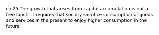 ch 25 The growth that arises from capital accumulation is not a free lunch: it requires that society sacrifice consumption of goods and services in the present to enjoy higher consumption in the future